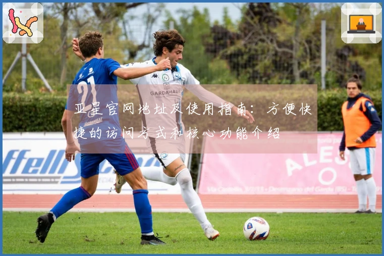 亚星官网地址及使用指南:方便快捷的访问方式和核心功能介绍