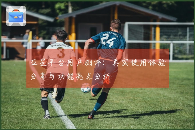 亚星平台用户测评：真实使用体验分享与功能亮点分析