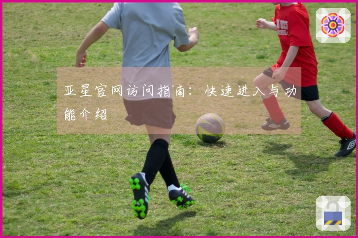 亚星官网访问指南：快速进入与功能介绍