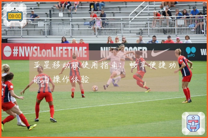 亚星移动版使用指南:畅享便捷功能与操作体验