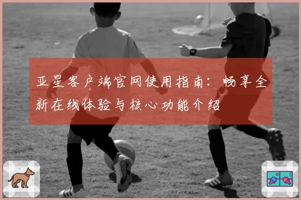 亚星客户端官网使用指南：畅享全新在线体验与核心功能介绍