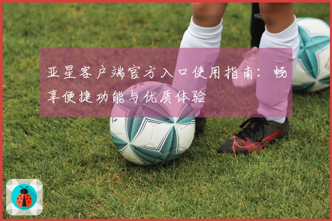 亚星客户端官方入口使用指南:畅享便捷功能与优质体验