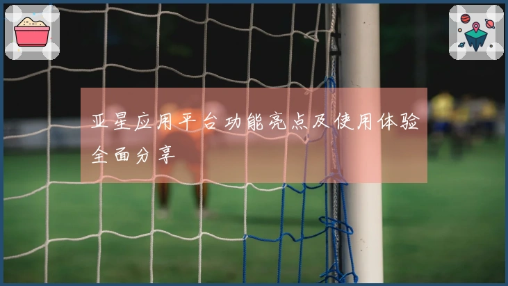 亚星应用平台功能亮点及使用体验全面分享