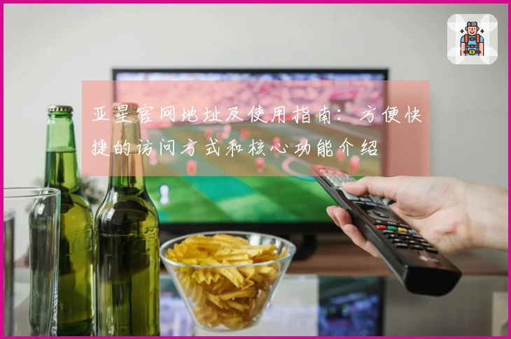 亚星官网地址及使用指南：方便快捷的访问方式和核心功能介绍