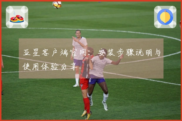 亚星客户端官网：安装步骤说明与使用体验分享